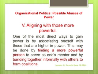 Organizational Politics: Possible Abuses of
Power
V. Aligning with those more
powerful.
One of the most direct ways to gain
power is by associating oneself with
those that are higher in power. This may
be done by finding a more powerful
person to serve as one's mentor and by
banding together informally with others to
form coalitions. Leadstar - Dr. Gemechis Desta, OB (MBA)
 