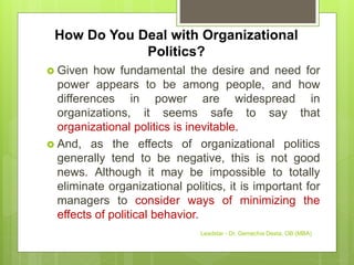 How Do You Deal with Organizational
Politics?
 Given how fundamental the desire and need for
power appears to be among people, and how
differences in power are widespread in
organizations, it seems safe to say that
organizational politics is inevitable.
 And, as the effects of organizational politics
generally tend to be negative, this is not good
news. Although it may be impossible to totally
eliminate organizational politics, it is important for
managers to consider ways of minimizing the
effects of political behavior.
Leadstar - Dr. Gemechis Desta, OB (MBA)
 