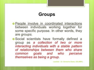 Groups
 People involve in coordinated interactions
between individuals working together for
some specific purpose. In other words, they
are groups.
 Social scientists have formally defined a
group as a collection of two or more
interacting individuals with a stable pattern
of relationships between them who share
common goals and who perceive
themselves as being a group.
Leadstar - Dr. Gemechis Desta, OB (MBA)
 