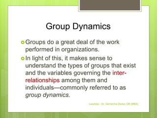 Group Dynamics
Groups do a great deal of the work
performed in organizations.
In light of this, it makes sense to
understand the types of groups that exist
and the variables governing the inter-
relationships among them and
individuals—commonly referred to as
group dynamics.
Leadstar - Dr. Gemechis Desta, OB (MBA)
 