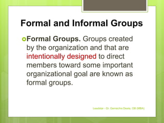 Formal and Informal Groups
Formal Groups. Groups created
by the organization and that are
intentionally designed to direct
members toward some important
organizational goal are known as
formal groups.
Leadstar - Dr. Gemechis Desta, OB (MBA)
 