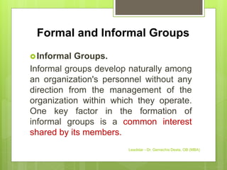 Formal and Informal Groups
Informal Groups.
Informal groups develop naturally among
an organization's personnel without any
direction from the management of the
organization within which they operate.
One key factor in the formation of
informal groups is a common interest
shared by its members.
Leadstar - Dr. Gemechis Desta, OB (MBA)
 