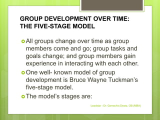 GROUP DEVELOPMENT OVER TIME:
THE FIVE-STAGE MODEL
All groups change over time as group
members come and go; group tasks and
goals change; and group members gain
experience in interacting with each other.
One well- known model of group
development is Bruce Wayne Tuckman’s
five-stage model.
The model’s stages are:
Leadstar - Dr. Gemechis Desta, OB (MBA)
 