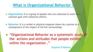 What is Organizational Behavior ?
 Organization: It is a group of people who are collected to work for a
common goal with collective efforts.
 Behavior: It is a verbal or physical response shown by a person as a
consequence of the impact of his/her surroundings.
 “Organizational Behavior as a systematic study of
the actions and attitudes that people exhibit
within the organization .”
(Stephen P Robins)
3
 