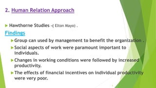 2. Human Relation Approach
 Hawthorne Studies –( Elton Mayo) .
Findings
Group can used by management to benefit the organization .
Social aspects of work were paramount important to
individuals.
Changes in working conditions were followed by increased
productivity.
The effects of financial incentives on individual productivity
were very poor.
5
 