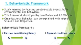 1. Behavioristic Framework
 Study learning by focusing on observable events, both
environmental and behavioral.
 This framework developed by Ivan Pavlov and J.B.Wotson.
 Organizational Behavior can be explained with help of
Stimulus and Responses.
Behavioristic framework :
# Classical conditioning theory. # Operant condition theory.
S R R S
7
 