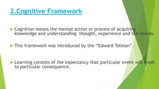 2.Cognitive Framework
 Cognition means the mental action or process of acquiring
knowledge and understanding thought, experience and the senses.
 This framework was introduced by the “Edward Tolman”.
 Learning consists of the expectancy that particular event will leads
to particular consequence.
8
 
