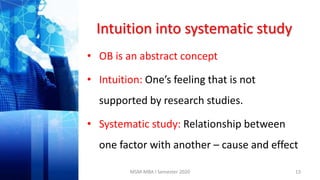 Intuition into systematic study
• OB is an abstract concept
• Intuition: One’s feeling that is not
supported by research studies.
• Systematic study: Relationship between
one factor with another – cause and effect
13MSM-MBA I Semester 2020
 