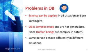 Problems in OB
• Science can be applied in all situation and are
contingent
• OB is complex study and are not generalized.
Since Human beings are complex in nature.
• Same person behave differently in different
situations.
15
Image: flaticon.com MSM-MBA I Semester 2020
 