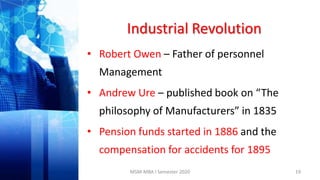 Industrial Revolution
• Robert Owen – Father of personnel
Management
• Andrew Ure – published book on “The
philosophy of Manufacturers” in 1835
• Pension funds started in 1886 and the
compensation for accidents for 1895
19MSM-MBA I Semester 2020
 