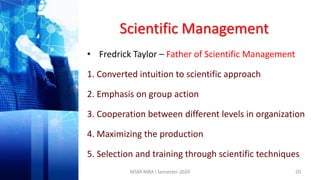 Scientific Management
• Fredrick Taylor – Father of Scientific Management
1. Converted intuition to scientific approach
2. Emphasis on group action
3. Cooperation between different levels in organization
4. Maximizing the production
5. Selection and training through scientific techniques
20MSM-MBA I Semester 2020
 