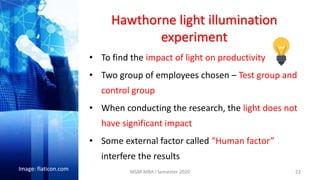 Hawthorne light illumination
experiment
• To find the impact of light on productivity
• Two group of employees chosen – Test group and
control group
• When conducting the research, the light does not
have significant impact
• Some external factor called “Human factor”
interfere the results
22
Image: flaticon.com MSM-MBA I Semester 2020
 