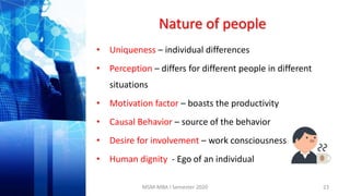 Nature of people
• Uniqueness – individual differences
• Perception – differs for different people in different
situations
• Motivation factor – boasts the productivity
• Causal Behavior – source of the behavior
• Desire for involvement – work consciousness
• Human dignity - Ego of an individual
23MSM-MBA I Semester 2020
 
