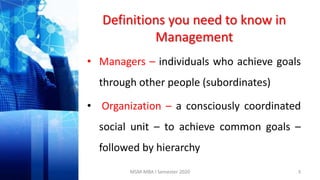 Definitions you need to know in
Management
• Managers – individuals who achieve goals
through other people (subordinates)
• Organization – a consciously coordinated
social unit – to achieve common goals –
followed by hierarchy
3MSM-MBA I Semester 2020
 