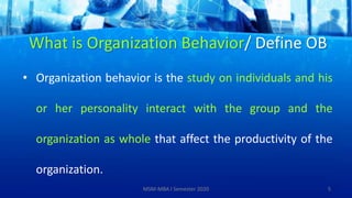 What is Organization Behavior/ Define OB
• Organization behavior is the study on individuals and his
or her personality interact with the group and the
organization as whole that affect the productivity of the
organization.
5MSM-MBA I Semester 2020
 
