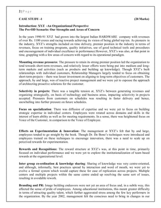 2 | P a g e
CASE STUDY -1 (20 Marks)
Introduction: XYZ -An Organizational Perspective
The Pre-OD Scenario: Our Strengths and Areas of Concern
In the years 1990-91 XYZ had grown into the largest Indian HARDWARE company with revenues
of over Rs. 1100 crores and racing towards achieving its vision of being global top ten. As pioneers in
the industry, XYZ’s strengths included on time delivery, premier position in the industry in terms of
revenues, focus on training programs, quality initiatives, use of good technical tools and procedures
and encouragement of individual excellence in performance.However, XYZ’s was also, at that point in
time, grappling with a few areas of concern with regard to its operational paradigm.
Mounting revenue pressures: The pressure to retain its strong premier position led the organization to
tend towards short-term revenues, and relatively lesser efforts were being put into medium and long-
term markets and activities (such as products and building up knowledge). Though XYZ’s built
relationships with individual customers, Relationship Managers largely tended to focus on obtaining
short-term projects – there was lesser investment on aligning to long-term objectives of customers. The
approach, by and large, was of reactive project management and we were yet to espouse the approach
of architecting proactive solutions for the customer.
Selectivity in projects: There was a tangible tension at, XYZ’s between generating revenues and
organizing strategically, on basis of technology and business areas, impacting selectivity in projects
accepted. Pressures from customers on schedules was resulting in faster delivery and hence,
snowballing into further pressure on future schedules.
Focus on specialization: There was diffusion of expertise and we were yet to focus on building
strategic expertise in individual centers. Employees were rotated across domains and skills in the
interest of learn ability as well as for meeting requirements. In a sense, there was heightened focus on
Voice of the Customer, in comparison to the Voice of Employee.
Efforts on Experimentation & Innovation: The management at XYZ’s felt that by and large,
employees tended to go straight by the book. Though Dr. De Bono’s techniques were introduced and
employees trained on these techniques to encourage innovation, there was a need to scale up on
perceived rewards for experimentation.
Rewards and Recognitions: The reward structure at XYZ’s was, at this point in time, primarily
focused on individual performance and we were yet to explore the institutionalization of team based
rewards at the organizational level.
Inter group co-ordination & knowledge sharing: Sharing of knowledge was very centre-oriented,
and although, informally, best practices spread by interaction and word of mouth, we were yet to
evolve a formal system which would capture these for ease of replication across projects. Multiple
centers and multiple projects within the same centre ended up resolving the same sort of issues,
resulting in avoidable rework.
Branding and PR: Image building endeavors were not yet an area of focus and, in a subtle way, this
affected the sense of pride of employees. Among educational institutions, this meant greater difficulty
in terms of attracting quality talent, which further aggravated stress among the few key performers in
the organization. By the year 2002, management felt the conscious need to bring in changes in our
 