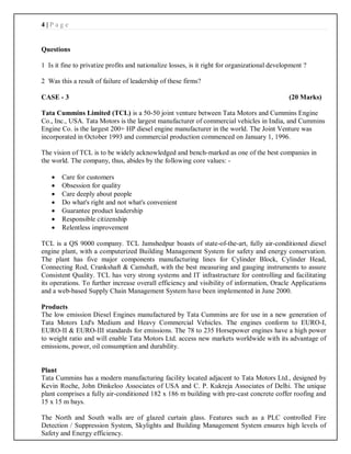 4 | P a g e
Questions
1 Is it fine to privatize profits and nationalize losses, is it right for organizational development ?
2 Was this a result of failure of leadership of these firms?
CASE - 3 (20 Marks)
Tata Cummins Limited (TCL) is a 50-50 joint venture between Tata Motors and Cummins Engine
Co., Inc., USA. Tata Motors is the largest manufacturer of commercial vehicles in India, and Cummins
Engine Co. is the largest 200+ HP diesel engine manufacturer in the world. The Joint Venture was
incorporated in October 1993 and commercial production commenced on January 1, 1996.
The vision of TCL is to be widely acknowledged and bench-marked as one of the best companies in
the world. The company, thus, abides by the following core values: -
 Care for customers
 Obsession for quality
 Care deeply about people
 Do what's right and not what's convenient
 Guarantee product leadership
 Responsible citizenship
 Relentless improvement
TCL is a QS 9000 company. TCL Jamshedpur boasts of state-of-the-art, fully air-conditioned diesel
engine plant, with a computerized Building Management System for safety and energy conservation.
The plant has five major components manufacturing lines for Cylinder Block, Cylinder Head,
Connecting Rod, Crankshaft & Camshaft, with the best measuring and gauging instruments to assure
Consistent Quality. TCL has very strong systems and IT infrastructure for controlling and facilitating
its operations. To further increase overall efficiency and visibility of information, Oracle Applications
and a web-based Supply Chain Management System have been implemented in June 2000.
Products
The low emission Diesel Engines manufactured by Tata Cummins are for use in a new generation of
Tata Motors Ltd's Medium and Heavy Commercial Vehicles. The engines conform to EURO-I,
EURO-II & EURO-III standards for emissions. The 78 to 235 Horsepower engines have a high power
to weight ratio and will enable Tata Motors Ltd. access new markets worldwide with its advantage of
emissions, power, oil consumption and durability.
Plant
Tata Cummins has a modern manufacturing facility located adjacent to Tata Motors Ltd., designed by
Kevin Roche, John Dinkeloo Associates of USA and C. P. Kukreja Associates of Delhi. The unique
plant comprises a fully air-conditioned 182 x 186 m building with pre-cast concrete coffer roofing and
15 x 15 m bays.
The North and South walls are of glazed curtain glass. Features such as a PLC controlled Fire
Detection / Suppression System, Skylights and Building Management System ensures high levels of
Safety and Energy efficiency.
 