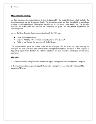 5 | P a g e
Organizational Strategy
At Tata Cummins, the organizational strategy is designed by the leadership team which includes the
top management and the department heads. The department goals are then formulated in accordance
with the organizational goals. These goals are reflected in a document called 'Goal-Tree'. The tree also
contains the action plan, the schedule for achieving the goals, and the persons responsible for
achieving them.
As per the Goal-Tree, the three organizational goals for 2005 are: -
 Grow Sales to 853 crores
 Improve PBIT by 10% over last year and achieve 25% ROANA
 Achieve and Sustain the respect of all Stake Holders
The organizational goals are broken down to the strategies. The initiatives for implementing the
strategies are then identified. The responsibility for implementing these initiatives is then assigned to
respective departments. Further, the tentative deadlines are also reflected. The targets are reviewed
quarterly.
Questions
1 Do the core values, really influence and have a impact on organizational development ?Explain.
2 Is organizational development depended internally on employees and externally influenced by
customers? Discuss
 