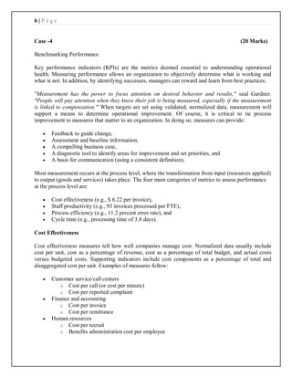 6 | P a g e
Case -4 (20 Marks)
Benchmarking Performance
Key performance indicators (KPIs) are the metrics deemed essential to understanding operational
health. Measuring performance allows an organization to objectively determine what is working and
what is not. In addition, by identifying successes, managers can reward and learn from best practices.
"Measurement has the power to focus attention on desired behavior and results," said Gardner.
"People will pay attention when they know their job is being measured, especially if the measurement
is linked to compensation." When targets are set using validated, normalized data, measurement will
support a means to determine operational improvement. Of course, it is critical to tie process
improvement to measures that matter to an organization. In doing so, measures can provide:
 Feedback to guide change,
 Assessment and baseline information,
 A compelling business case,
 A diagnostic tool to identify areas for improvement and set priorities, and
 A basis for communication (using a consistent definition).
Most measurement occurs at the process level, where the transformation from input (resources applied)
to output (goods and services) takes place. The four main categories of metrics to assess performance
at the process level are:
 Cost effectiveness (e.g., $ 6.22 per invoice),
 Staff productivity (e.g., 93 invoices processed per FTE),
 Process efficiency (e.g., 11.2 percent error rate), and
 Cycle time (e.g., processing time of 3.8 days).
Cost Effectiveness
Cost effectiveness measures tell how well companies manage cost. Normalized data usually include
cost per unit, cost as a percentage of revenue, cost as a percentage of total budget, and actual costs
versus budgeted costs. Supporting indicators include cost components as a percentage of total and
disaggregated cost per unit. Examples of measures follow:
 Customer service/call centers
o Cost per call (or cost per minute)
o Cost per reported complaint
 Finance and accounting
o Cost per invoice
o Cost per remittance
 Human resources
o Cost per recruit
o Benefits administration cost per employee
 