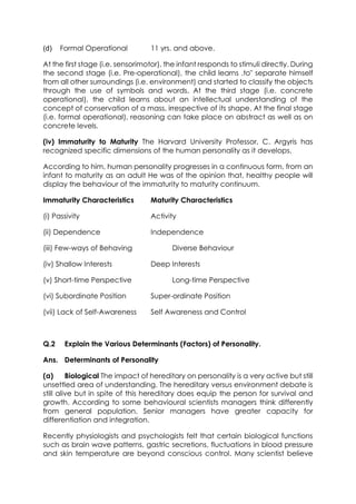 (d)

Formal Operational

11 yrs. and above.

At the first stage (i.e. sensorimotor), the infant responds to stimuli directly. During
the second stage (i.e. Pre-operational), the child learns .to" separate himself
from all other surroundings (i.e. environment) and started to classify the objects
through the use of symbols and words. At the third stage (i.e. concrete
operational), the child learns about an intellectual understanding of the
concept of conservation of a mass, irrespective of its shape. At the final stage
(i.e. formal operational), reasoning can take place on abstract as well as on
concrete levels.
(iv) Immaturity to Maturity The Harvard University Professor, C. Argyris has
recognized specific dimensions of the human personality as it develops.
According to him, human personality progresses in a continuous form, from an
infant to maturity as an adult He was of the opinion that, healthy people will
display the behaviour of the immaturity to maturity continuum.
Immaturity Characteristics

Maturity Characteristics

(i) Passivity

Activity

(ii) Dependence

Independence

(iii) Few-ways of Behaving
(iv) Shallow Interests

Diverse Behaviour
Deep Interests

(v) Short-time Perspective

Long-time Perspective

(vi) Subordinate Position

Super-ordinate Position

(vii) Lack of Self-Awareness

Self Awareness and Control

Q.2

Explain the Various Determinants (Factors) of Personality.

Ans. Determinants of Personality
(a)
Biological The impact of hereditary on personality is a very active but still
unsettled area of understanding. The hereditary versus environment debate is
still alive but in spite of this hereditary does equip the person for survival and
growth. According to some behavioural scientists managers think differently
from general population. Senior managers have greater capacity for
differentiation and integration.
Recently physiologists and psychologists felt that certain biological functions
such as brain wave patterns, gastric secretions, fluctuations in blood pressure
and skin temperature are beyond conscious control. Many scientist believe

 