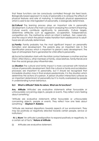 that these functions can be consciously controlled through bio feed back.
Biologically based approach to study of personality is to anlayse the effects of
physical features and rate of maturing. In individual's physical appearance
which is said to be vital ingredient of personality, is biologically determined.
(b) Cultural The learning process plays an important role in personality
development. Culture is the main concept in analyzing the content of learning.
Cultural events contribute significantly to personality. Culture largely,
determines attributes such as aggression, co-operation, independence,
competition etc. The method by which an infant is bathed , fed, cared etc.
and the ways in which the person makes transition from adolescence to adulthood are all culturally determined.
(c) Family: Family probably has the most significant impact on personality
formation and development. The parents play an important role in the
identification process which is important to person's early development. The
type of atmosphere that is generated for child affects personality.
(d) Social Socialisation starts with the initial contact between a mother and her
infant. After infancy, other members of family, close relatives, family friends and
then the social groups play influential roles.
(e) Situation The cultural and family impact is more concerned with historical
nature of personality development. Both the cultural or family and socialisation
processes are important to personality, but it should be recognised that
immediate situation may in final analysis predominate. It is the situation which
determines the actions of a person. A person situation interactions surfaces as
an important determinant of personality but it is mostly overlooked by people
in understanding human behaviour.
Q.3

What is Attitude? State its nature. What are its functions?

Ans. Attitude 'Attitudes' are evaluative statements either favourable or
unfavourable concerning objects, people or events. They reflect one's feeling
about something."
"Attitude are evaluative statements either favourable or unfavourable
concerning objects, people or events. They reflect how one feels about
something." - Stephen P. Robbins
"Attitude are learned dispositions towards aspects of our environment. They
may be positively or negatively directed towards certain people, service or
institutions."
- N. L. Munn "An attitude is predisposition to respond positively or negatively, to
a certain set of facts." Nature of Attitude
(i)

Attitudes are evaluative statement.

 