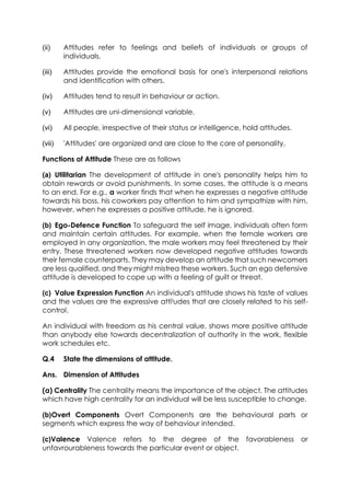 (ii)

Attitudes refer to feelings and beliefs of individuals or groups of
individuals.

(iii)

Attitudes provide the emotional basis for one's interpersonal relations
and identification with others.

(iv)

Attitudes tend to result in behaviour or action.

(v)

Attitudes are uni-dimensional variable.

(vi)

All people, irrespective of their status or intelligence, hold attitudes.

(vii)

'Attitudes' are organized and are close to the core of personality.

Functions of Attitude These are as follows
(a) Utilitarian The development of attitude in one's personality helps him to
obtain rewards or avoid punishments. In some cases, the attitude is a means
to an end. For e.g., a worker finds that when he expresses a negative attitude
towards his boss, his coworkers pay attention to him and sympathize with him,
however, when he expresses a positive attitude, he is ignored.
(b) Ego-Defence Function To safeguard the self image, individuals often form
and maintain certain attitudes. For example, when the female workers are
employed in any organization, the male workers may feel threatened by their
entry. These threatened workers now developed negative attitudes towards
their female counterparts. They may develop an attitude that such newcomers
are less qualified, and they might mistrea these workers. Such an ego defensive
attitude is developed to cope up with a feeling of guilt or threat.
(c) Value Expression Function An individual's attitude shows his taste of values
and the values are the expressive attitudes that are closely related to his selfcontrol.
An individual with freedom as his central value, shows more positive attitude
than anybody else towards decentralization of authority in the work, flexible
work schedules etc.
Q.4

State the dimensions of attitude.

Ans. Dimension of Attitudes
(a) Centrality The centrality means the importance of the object. The attitudes
which have high centrality for an individual will be less susceptible to change.
(b)Overt Components Overt Components are the behavioural parts or
segments which express the way of behaviour intended.
(c)Valence Valence refers to the degree of the
unfavrourableness towards the particular event or object.

favorableness

or

 