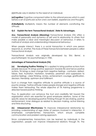 (d)Attitude vary in relation to the need of an individual.
(e)Cognitive Cognitive component refers to the rational process which is used
before a set of particular action one's own beliefs, experiences and thoughts.
(f) Multiplicity Multiplicity means the number of elements constituting the
attitude.
Q.5

Explain the term 'Transactional Analysis'. State its Advantages.

Ans.: Transactional Analysis (Meaning) Transactional Analysis (TA) offers a
model of personality and dynamics of self and its relationship to others that
make possible a clear and meaningful discussion of behaviour. It refers to
method of analysis and understanding interpersonal behaviour.
When people interact, there is a social transaction in which one person
responds Jo. another. The study of these transactions between people is called
Transactional Analysis'.
Transactional Analysis was originally developed
psychotherapist, for psychotherapy in 1950.

by

'Eric

Berne',

a

Advantages of Transactional Analysis (TA)
(a)
Developing Positive Thinking TA is applied to bring positive actions from
people because TA brings positive approach towards life and hence positive
actions. TA brings a clear change from negative feelings - confusion, defeat,
failure, fear, frustration, hesitation, loneliness, pessimism and suppression to
positive feelings - clear thinking, victory, achievement, courage, gratification,
decision, friendship, optimism and fulfillment.
Such a change from negative attitude to positive attitude is a source of
psychic energy. Dositive attitude makes people stronger and negative attitude
makes them exhausting. The whole objective of TA training programme is
directed toward positive thinking.
Thus, its application can enhance the trust and credibility felt toward the
organization which are essential for good employee relations. Some of the
specific areas for developing positive thinking through TA are stroking, positive
reinforcement, inner dialogue as related to decision making, active listening
and time-structuring.
(b)
Interpersonal Effectiveness TA improves interpersonal relationship by
providing understanding of ego states of persons involved in interaction. It
emphasizes complementary
transactions which ensure complete
communication and problem-solving approach.
Since complementary transactions can be learned by individuals in the
organization, people can improve interpersonal relations through TA. The

 