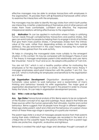 effective managers may be able to analyze transactions with employees in
the organization. TA provides them with a theoretical framework within which
to examine the interactions with the employees.
The managers may be able to identify the ego states from which both parties
are interacting. A better understanding of themselves and of other persons will
make them more comfortable, confident and effective. The improved
interpersonal relations will bring effectiveness to the organization.
(c)
Motivation TA can be applied in motivation where it helps in satisfying
human needs through complementary transactions and positive strokes. Mai
gers can enrich jobs for people by helping them to engage in kinds of activities
that give them more positive strokes. It emphasizes strokes from the intrinsic
value of the work, rather than depending entirely on strokes from outside
(extrinsic). The job enrichment in this case means increasing the number of
intrinsic strokes gained from the work activity.
TA helps in changing the managerial styles more suitably to the emergent
situation. In this context, TA may be compared with McGregor's Theory X and
Y The theory X manager emphasizes parent-child relationship and uses terms
like 'should be', 'have to' 'must' and so on. He adopts a life position of "I am O.K.
You are not O.K." which is not a healthy position either for motivating the
employees or for the organization as a whole. On the other hand, theory Y
manager emphasizes adult-adult interaction with life position "I am O.K. You
are O.K." which is motivating for employees and beneficiai to the organization
as a whole.
(d) Organization Development Organization development applies a
humanistic value system to work behaviour and a reorientation of man's
thinking and behaviour towards his wftrk organization. The major goal of
organization development is to fight the past in the present in order to choose
freely the future. TA can help in organization development process.
Q.6

Write a note on Ego States.

Ans. Ego States Transactional analysis of Eric Berne seems to be an outgrowth
of the Feudian concept of id, ego and superego. Feud, depicts that there are
three sources within the human personality that stimulate, monitor and control
behaviour. Berne suggests that all people have though in different degrees three ego-states-parent, adult and child and the behaviour of a person shows
which of these three ego-stage is operating at a particular moment.
The parent ego-state is a result of messages people receive from their parents
during their early childhood. These messages are recorded in the lead of a
childjust like on the cassette tapes The persons interacting from a parent ego
states are protective, dogmatic, evaluative and righteous.
Behaviour is evoked the adult ego stage and develops thought concepts of

 
