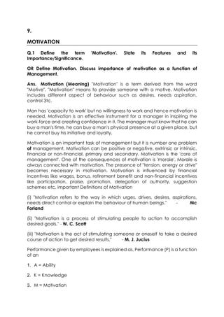 9.
MOTIVATION
Q.1 Define the term
Importance/Significance.

'Motivation'.

State

its

Features

and

its

OR Define Motivation. Discuss importance of motivation as a function of
Management.
Ans. Motivation (Meaning) "Motivation" is a term derived from the word
"Motive". "Motivation" means to provide someone with a motive. Motivation
includes different aspect of behaviour such as desires, needs aspiration,
control 3tc.
Man has 'capacity to work' but no willingness to work and hence motivation is
needed. Motivation is an effective instrument for a manager in inspiring the
work-force and creating confidence in it. The manager must know that he can
buy a man's time, he can buy a man's physical presence at a given place, but
he cannot buy his initiative and loyalty.
Motivation is an important task of management but it is number one problem
of management. Motivation can be positive or negative, extrinsic or intrinsic,
financial or non-financial, primary and secondary. Motivation is the 'core of
management'. One of the consequences of motivation is 'morale'. Morale is
always connected with motivation. The presence of "tension, energy or drive"
becomes necessary in motivation. Motivation is influenced by financial
incentives like wages, bonus, retirement benefit and non-financial incentives
like participation, praise, promotion, delegation of authority, suggestion
schemes etc. important Definitions of Motivation
(i) "Motivation refers to the way in which urges, drives, desires, aspirations,
needs direct control or explain the behaviour of human beings."
Mc
Forland
(ii) "Motivation is a process of stimulating people to action to accomplish
desired goals." - W. C. Scott
(iii) "Motivation is the act of stimulating someone or oneself to take a desired
course of action to get desired results."
- M. J. Jucius
Performance given by employees is explained as, Performance (P) is a function
of an
1. A = Ability
2. K = Knowledge
3. M = Motivation

 