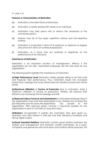 P = M(A + K)
Features or Characteristics of Motivation
(a)

Motivation is the latest force of behaviour.

(b)

Motivation is closely related with needs of an individual.

(c)

Motivation may take place with or without the awareness of the
concerned person.

(d)

Motives may be of two types, repetitive motives and non-repetitive
motives.

(e)

Motivation is evaluated in terms of its presence or absence or degree
only and not in terms of numerical expressions.

(f)

Motivation, as a force may act positively or negatively on the
performance of an individual.

Importance of Motivation
Motivation is an important function of management. Without it the
organization do not exist. "Motivated employees are the real asset for any
organization."
The following points highlight the importance of motivation
(a) High Performance Level Motivation makes people willing to do their work
and improves their performance. Thus, motivation results into increased
productivity, wastage and scrap will be reduced. Quality of production will be
better.
(b) Maximum Utilization of Factors of Production Due to motivation, there is
maximum utilization of factors of production. Workers will improve their
efficiency by increasing their knowledge and skill.
(c) Reduced Labour Turnover and Absenteeism A motivated employee stays in
the organization more and their absenteeism is low. Workers do not leave the
job frequently and this saves the expenditure
loss
caused
to
the
organization. With reduced labour turnover, it becomes possible for (he
organization to plan it's activities on long term basis.
(d) Worker's Co-operation If workers are motivated, they give good cooperation and take interest in their job and their efficiency increased and
hence higher output.
(e) Good Industrial Relations Motivation creates good relations between the
workers and management and between workers themselves. As a result,
complaints and grievances will come down and conflicts will be reduced. This

 
