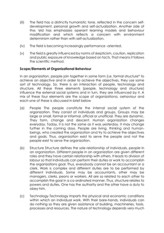 (iii)

The field has a distinctly humanistic tone, reflected in the concern selfdevelopment, personal growth and self-actualization. Another side of
th»s 'eld has emphasizes operant learning models and behaviour
modification and which reflects a concern with environment
determinism rather than with self-actualization,

(iv)

The field is becoming increasingly performance -oriented.

(v)

The field is greatly influenced by norms of skepticism, caution, replication
and public exposure of knowledge based on facts. That means it follows
the scientific method.

Scope/Elements of Organizational Behaviour
In an organization, people join together in some form (i.e. formal structure* to
achieve an objective and in order to achieve the objectives, they use some
sort of technology. So, there is an interaction of people, technology and
structure. All these three elements (people, technology and structure)
influence the external social systems and in turn, they are influenced by it. A
mix of these four elements are the scope of organizationa, oehaviour and
each one of these is discussed in brief below
(a)

People The people constitute the internal social system of the
organization. They consist of individuals and groups. Groups may be
large or small, formal or informal, official or unofficial. They are dynamic.
They form, change and descent. Human organization changes
everyday. Today, it is not the same as it was yesterday. It may change
further in the coming days. People are living, thinking and humanbeings, who created the organization and try to achieve the objectives
and goals. Thus, organization exist to serve the people and not the
people exist to serve the organization.

(b)

Structure Structure defines the sole relationship of individuals, people in
an organization. Different people in an organization are given different
roles and they have certain relationship with others. It leads to division of
labour so that individuals can perform their duties or work to accomplish
the organizations goal. Thus, everybody cannot be an accountant or a
clerk. Work is complex and different duties are to be performed by
different individuals. Some may be accountants, other may be
managers, clerks, peons or workers. All are so related to each other to
accomplish the goal in a co-ordinated manner. Thus, structure relates to
powers and duties. One has the authority and the other have a duty to
obey him.

(c)

Technology Technology imparts the physical and economic conditions
within which an individual work. With their bare-hands, individuals can
do nothing so they are given assistance of building, machineries, tools,
processes and resources. The nature of technology depends very much

 