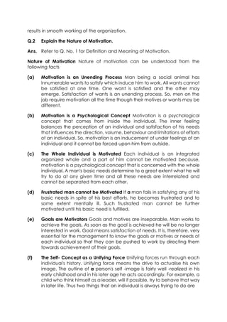 results in smooth working of the organization.
Q.2

Explain the Nature of Motivation.

Ans. Refer to Q. No. 1 for Definition and Meaning of Motivation.
Nature of Motivation Nature of motivation can be understood from the
following facts
(a)

Motivation is an Unending Process Man being a social animal has
innumerable wants to satisfy which induce him to work. All wants cannot
be satisfied at one time. One want is satisfied and the other may
emerge. Satisfaction of wants is an unending process. So, men on the
job require motivation all the time though their motives or wants may be
different.

(b)

Motivation is a Psychological Concept Motivation is a psychological
concept that comes from inside the individual. The inner feeling
balances the perception of an individual and satisfaction of his needs
that influences the direction, volume, behaviour and limitations of efforts
of an individual. So, motivation is an inducement of under feelings of an
individual and it cannot be forced upon him from outside.

(c)

The Whole Individual is Motivated Each individual is an integrated
organized whole and a part of him cannot be motivated because,
motivation is a psychological concept that is concerned with the whole
individual. A man's basic needs determine to a great extent what he will
try to do at any given time and all these needs are interrelated and
cannot be separated from each other.

(d)

Frustrated man cannot be Motivated If a man fails in satisfying any of his
basic needs in spite of his best efforts, he becomes frustrated and to
some extent mentally ill. Such frustrated man cannot be further
motivated until his basic need is fulfilled.

(e)

Goals are Motivators Goals and motives are inseparable. Man works to
achieve the goals. As soon as the goal is achieved he will be no longer
interested in work. Goal means satisfaction of needs. It is, therefore, very
essential for the management to know the goals or motives or needs of
each individual so that they can be pushed to work by directing them
towards achievement of their goals.

(f)

The Self- Concept as a Unifying Force Unifying forces run through each
individual's history. Unifying force means the drive to actualise his own
image. The outline of a person's self -image is fairly well -realized in his
early childhood and in his later age he acts accordingly. For example, a
child who think himself as a leader, will if possible, try to behave that way
in later life. Thus two things that an individual is always trying to do are

 