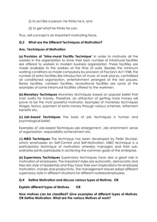 (i) to act like a person, he thinks he is, and
(ii) to get what he thinks he can.
Thus, self-concept is an important motivating force.
Q.3

What are the Different Techniques of Motivation?

Ans.: Techniques of Motivation
(a) Provision of "Intra-mural Facility Technique' In order to motivate all the
workers in the organization to show their best, number of intramural facilities
are offered to workers in modern business organization. These facilities are
made available to the workers at the time of work. Besides the minimum
working conditions as made compulsory by provision of Factory's Act 1948, the
number of extra facilities like introduction of music at work places, centralized
air conditioned organization, entertainment arranged at the rest pauses,
library facilities, canteen facilities, recreational facilities are some of the
examples of some intramural facilities offered to the workmen.
(b) Monetary Techniques Monetary techniques based on popular belief that
man works for money. Therefore, an attraction of getting more money will
prove to be the most powerful motivator. Examples of monetary techniques
Wages, bonus, payment of extra money through various schemes, retirement
benefits etc.
(c) Job-based Techniques The basis of job techniques is human and
psychological belief.
Examples of Job-based Techniques job enlargement, Job enrichment, sense
of organization, responsibility achievement etc.
(d) MBO Techniques The technique has been developed by Peter Drucker,
which emphasizes on Self-Control and Self-Motivation. MBO technique is a
participatory technique of motivation whereby managers and their subordinates jointly participate in achieving the common goals of the enterprise.
(e) Supervisory Techniques Supervisory techniques have also a great role in
motivation of employees. The important styles are autocratic, democratic and
free rein style of leadership and they have their own implications for employee
motivation, morale and productivity. The management should adopt different
supervisory style in different situations for different workers/employees.
Q.4

Define Motivation and discuss various types of Motives. OR

Explain different types of Motives.

OR

How motives can be classified? Give examples of different types of Motives.
OR Define Motivation. What are the various Motives of work?

 