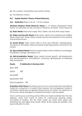 (b) The curiosity, manipulation and active motives.
(c) The affection motive.
Q.5

Explain Maslow's Theory of Need Hierarchy.

Ans. Motivation Refer to Q. No. 1 of this chapter.
Abraham Maslow's Need Hierarchy Theory A . H. Maslow developed "Need
theory" of motivation on the concept of "hierarchy of needs". These needs are
(a) Basic Needs These are hunger, thirst, shelter, sex and other body needs.
(b) Safety and Security Needs When basic needs of an individual are fulfilled,
these needs start. These needs include security and protection from physical
and emotional harm.
(c) Social Needs These needs refer to love and affection, belongingness,
acceptance, friendship. These are related to get high position and status in the
society.
(d) Ego or Esteem Needs These included needs of self-confidence, knowledge,
recognition, prestige, self respect, etc.
(e) Self-Actualization Needs These needs include growth, self-employment
and self-development, self-fulfillment, continuous development of individual
skills and powers.
Needs

% Satisfaction in Business Units

Basic 80%
Safety

70%

Social 50%
Ego/Esteem 40%
Self Actualization 10%
Evaluation of the Theory This theory was not much concerned with motivational
studies for a long time. In modem times however, the management studies in
motivation specifically are greatly influenced by this theory. His treatment to
the human needs arranged in a hierarchical order is well accepted.
Man is continuously a wanting animal. When one need is satisfied then the new
appears, every man wants to satisfy his continuously growing needs.
According to Maslow, the first three needs are lower level needs and
remaining two are higher level needs. When all the needs are satisfied, man
loses motivation to work.

 