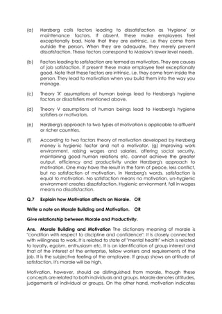 (a)

Herzberg calls factors leading to dissatisfaction as 'Hygiene' or
maintenance factors. If absent, these make employees feel
exceptionally bad. Note that they are extrinsic, i.e they come from
outside the person. When they are adequate, they merely prevent
dissatisfaction. These factors correspond to Maslow's lower level needs.

(b)

Factors leading to satisfaction are termed as motivators. They are causes
of job satisfaction, if present these make employee feel exceptionally
good. Note that these factors are intrinsic, i.e. they come from inside the
person. They lead to motivation when you build them into the way you
manage.

(c)

Theory 'X' assumptions of human beings lead to Herzberg's hygiene
factors or dissatisfiers mentioned above.

(d)

Theory V assumptions of human beings lead to Herzberg's hygiene
satisfiers or motivators.

(e)

Herzberg's approach to two types of motivation is applicable to affluent
or richer countries.

(f)

According to two factors theory of motivation developed by Herzberg
money is hygienic factor and not a motivator, (g) Improving work
environment, raising wages and salaries, offering social security,
maintaining good human relations etc. cannot achieve the greater
output, efficiency and productivity under Herzberg's approach to
motivation. One may have the result in the form of peace, less conflict,
but no satisfaction of motivation. In Herzberg's words, satisfaction is
equal to motivation. No satisfaction means no motivation, un-hygienic
environment creates dissatisfaction. Hygienic environment, fall in wages
means no dissatisfaction.

Q.7

Explain how Motivation affects on Morale. OR

Write a note on Morale Building and Motivation.

OR

Give relationship between Morale and Productivity.
Ans. Morale Building and Motivation The dictionary meaning of morale is
"condition with respect to discipline and confidence". It is closely connected
with willingness to work. It is related to state of "mental health" which is related
to loyalty, egoism, enthusiasm etc. It is an identification of group interest and
that of the interest of the enterprise, fellow workers and requirements of the
job. It is the subjective feeling of the employee. If group shows an attitude of
satisfaction, it's morale will be high.
Motivation, however, should oe distinguished from morale, though these
concepts are related to both individuals and groups. Morale denotes attitudes,
judgements of individual or groups. On the other hand, motivation indicates

 