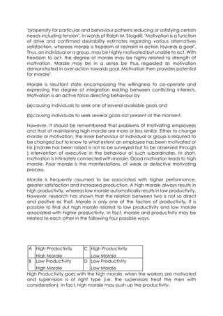 "propensity for particular and behaviour patterns reducing or satisfying certain
needs including tension". In words of Ralph M. Stogdill, "Motivation is a function
of drive and confirmed desirability estimates regarding various alternatives
satisfaction, whereas morale is freedom of restraint in action towards a goal".
Thus, an individual or a group, may be highly motivated but unable to act. With
freedom to act, the degree of morale may be highly related to strength of
motivation. Morale may be in a sense be thus regarded as motivation
demonstrated in over-action towards goal. Motivation then provides potential
for morale".
Morale is resultant state encompassing the willingness to co-operate and
expressing the degree of integration existing between conflicting interests.
Motivation is an active force directing behaviour by
(a) causing individuals to seek one of several available goals and
(b) causing individuals to seek several goals not present at the moment.
However, it should be remembered that problems of motivating employees
and that of maintaining high morale are more or less similar. Either to change
morale or motivation, the inner behaviour of individual or group is required to
be changed but to know to what extent an employee has been motivated or
his (morale has been raised is not to be surveyed but to be observed through
) intervention of executive in the behaviour of such subordinates. In short,
motivation is intimately connected with morale. Good motivation leads to high
morale. Poor morale is the manifestations, of weak or defective motivating
process.
Morale is frequently assumed to be associated with higher performance,
greater satisfaction and increased production. A high morale always results in
high productivity, whereas low morale automatically results in low productivity.
However, research has shown that the relation between two is not so direct
and positive as that. Morale is only one of the factors of productivity. It is
possible to find out high morale related to low productivity and low morale
associated with higher productivity. In fact, morale and productivity may be
related to each other in the following four possible ways.

A High Productivity

C High Productivity

High Morale
Low Productivity

Low Morale
D Low Productivity

B

High Morale
Low Morale
High Productivity goes with the high morale, when the workers are motivated
and supervision is of right type (i.e. the supervisors treat the men with
consideration). In fact, high morale may push up the productivity.

 