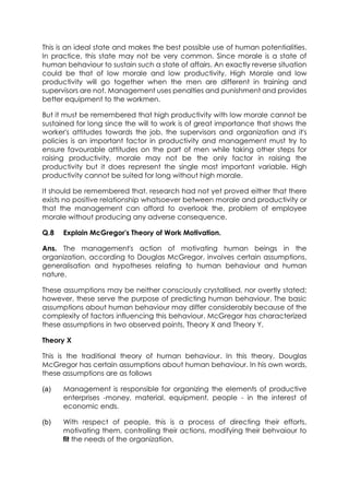 This is an ideal state and makes the best possible use of human potentialities.
In practice, this state may not be very common. Since morale is a state of
human behaviour to sustain such a state of affairs. An exactly reverse situation
could be that of low morale and low productivity. High Morale and low
productivity will go together when the men are different in training and
supervisors are not. Management uses penalties and punishment and provides
better equipment to the workmen.
But it must be remembered that high productivity with low morale cannot be
sustained for long since the will to work is of great importance that shows the
worker's attitudes towards the job, the supervisors and organization and it's
policies is an important factor in productivity and management must try to
ensure favourable attitudes on the part of men while taking other steps for
raising productivity, morale may not be the only factor in raising the
productivity but it does represent the single most important variable. High
productivity cannot be suited for long without high morale.
It should be remembered that, research had not yet proved either that there
exists no positive relationship whatsoever between morale and productivity or
that the management can afford to overlook the. problem of employee
morale without producing any adverse consequence.
Q.8

Explain McGregor's Theory of Work Motivation.

Ans. The management's action of motivating human beings in the
organization, according to Douglas McGregor, involves certain assumptions,
generalisation and hypotheses relating to human behaviour and human
nature.
These assumptions may be neither consciously crystallised, nor overtly stated;
however, these serve the purpose of predicting human behaviour. The basic
assumptions about human behaviour may differ considerably because of the
complexity of factors influencing this behaviour. McGregor has characterized
these assumptions in two observed points, Theory X and Theory Y.
Theory X
This is the traditional theory of human behaviour. In this theory, Douglas
McGregor has certain assumptions about human behaviour. In his own words,
these assumptions are as follows
(a)

Management is responsible for organizing the elements of productive
enterprises -money, material, equipment, people - in the interest of
economic ends.

(b)

With respect of people, this is a process of directing their efforts,
motivating them, controlling their actions, modifying their behvaiour to
fit the needs of the organization.

 