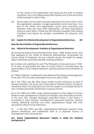 on the nature of the organization and influences the work or working
conditions. Thus, technology brings effectiveness and at the same time,
restricts people in various ways.
(d)

Social system Social system provides external environment within which
the organization operates. A single organization cannot exist also. It is a
part of the whole. One organization cannot give everything and
therefore, there are many other organizations. All these organizations
influence each other. It influences the attitudes of people, their working
conditions and above all, provides competitions for resources and
power.

Q.2

Explain the Historical Development of Organizational Behaviour.

OR

Describe the Evolution of Organizational Behaviour.
Ans. Historical Development/ Evolution of Organizational Behaviour
(a) During the period of Industrial Revolution (year - 1800), Robert Owen, who
was regarded as the 'Father of Personnel Administration' emphasized the
human needs of employee. He was a factory owner. He taught his workers
about cleanliness and improved their working conditions.
(b) 'Andrew Ure' published his work "The Philosophy of Manufacturers in 1935".
In his work, he recognized the value of human factor in manufacturing. He
gave facilities of tea, medical treatment, sickness payments and ventilation to
workers.
(c) "William Gilbreth", published his work titled The Psychology of Management'
in the year 1914. His work emphasized the human side of work.
(d) In the 1920's and 30s, Elton Mayo studied human behaviour at work at
Harvard University. The Study was conducted at Western Electric Company,
Hawthrone Plant. The study points out that the worker is not a simple tool but a
very complex personality interacting in a group situation.
(e) In the 1940's and 1950's, major research projects on the subject of human
relations were developed at university of Michigan and Ohio State University.
In the year 1957, Douglas McGregor presented Theory X and Theory Y.
According to these theories, management's personnel practices, decision
making, operating practices and even organizational design flow from
assumptions about human behaviour.
(f)
In the late 1970's and 80's, Organizational Behaviour research study
gained momentum and established itself as a separate branch or
management with Vast potential.
Q.3 Define Organizational Behaviour? Explain in detail the historical
background of

 