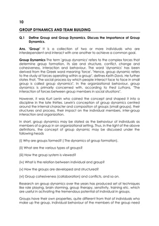 10
GROUP DYNAMICS AND TEAM BUILDING
Q.1

Define Group and Group Dynamics. Discuss the Importance of Group
Dynamics.

Ans. 'Group' It is a collection of two or more individuals who are
interdependent and interact with one another to achieve a common goal.
Group Dynamics The term 'group dynamics' refers to the complex forces that
determine group formation, its size and structure, conflict, change and
cohesiveness, interaction and behaviour. The word 'dynamics' has been
derived from the Greek word meaning 'force'. "Hence, group dynamic refers
to the study of forces operating within a group", defines Keith Davis. He further
states that, "The social process by which people interact face to face in small
group is called group dynamics". In the organizational behaviour, group
dynamics is primarily concerned with, according to Fred Luthans, "The
interaction of forces between group members in social situations".
However, it was Kurt Lenin who coined the concept and shaped it into a
discipline in the late thirties. Lewin's conception of group dynamics centred
around the internal character and composition of groups (small groups), their
structures and process, their impact on the individual members, inter-group
interaction and organization.
In short, group dynamics may be stated as the behaviour of individuals as
members of a group in an organizational setting. Thus, in the light of the above
definitions, the concept of group dynamic may be discussed under the
following heads
(i) Why are groups formed? ( The dynamics of group formation).
(ii) What are the various types of groups?
(iii) How the group system is viewed?
(iv) What is the relation between individual and group?
(v) How the groups are developed and structured?
(vi) Group cohesiveness (collaboration) and conflicts, and so on.
Research on group dynamics over the years has produced set of techniques
like role playing, brain storming, group therapy, sensitivity, training etc. which
are useful in activating the tremendous potential of individual in groups.
Groups have their own properties, quite different from that of individuals who
make up the group. Individual behaviour of the members of the group need

 