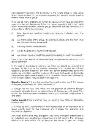 not necessarily represent the behaviour of the whole group or vice versa.
Simply two members do not represent a group, the force of relationship is a
must to make them a group.
There are so many problems of human behaviour which have disturbed the
man from the very beginning. There are certain questions which are asked
about the human relations and the group; behaviour that are very difficult to
answer. Some of the questions are
(i)

How should we consider relationship between individuals and the
group?

(ii)

Are there needs of the group, the individual needs, and if so then what
are the properties of the group?

(iii)

Are they formed or deformed?

(iv)

Are all the properties found in individuals?

(v)

Are groups good or bad? How do individuals behave with the group?

Researches have been done to answer these related questions of human and
group behaviour
In this age of behavioural science, we think we should be rational and
unbiased in the study of the human behaviour, but can we? No, it is not
absolutely possible because, still there are certain prerequisites about the
realities or unrealities, qualities and evils of groups that guide us. Generally,
these preconceptions are integral parts of an individual's personal philosophy.
Such preconceptions may be positive or negative.
Negative Aspects First, we shall consider the negative view point. The people
having negative viewpoint are of the view that
(i) Groups do not exist and these are the product of distorted thought
processes generally known as abstractions (ii) Groups are not good. They
expect that their members must be loyal to the groups without using their head
and brain.
Positive Aspects There is another view, i.e., positive view. Followers of positive
view say that
(i) Groups do exist. Acceptance or non-acceptance of an individual by a
group counts much to that individual and it proves the existence and
importance of groups.
(ii) Groups are not bad, they are good. They satisfy the higher order needs of
an individual such as affection, recognition and self-esteem. They stimulate
altruism and self-sacrifice. Groups provide the means to get such things

 
