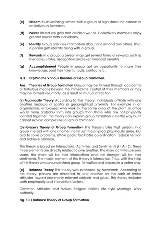 (c)

Esteem By associating himself with a group of high status the esteem of
an individual increases.

(d)

Power United we gain and divided we fall. Collectively members enjoy
greater power than individually.

(e)

Identity Group provides information about oneself and also others. Thus,
a person gets identity being with a group.

(f)

Rewards In a group, a person may get several forms of rewards such as
fnendsnip, status, recognition and even financial benefits.

(g)

Accomplishment People in group get an opportunity to share their
knowledge, pool their talents, tools, contact etc.

Q.3

Explain the Various Theories of Group Formation.

Ans. Theories of Group Formation Group may be formed through accidental
or fortuitous means beyond the immediate control of their members or they
may be formed voluntarily, as a result of mutual attraction.
(a) Propinquity Theory According to this theory, individuals affiliate with one
another because of spatial or geographical proximity. For example in an
organization, employees who work in the same area of the plant or office
would more probably form into groups than those who are not physically
located together. This theory can explain group formation in better way but it
cannot explain complexities of group formation.
(b) Homan's Theory of Group Formation This theory states that persons in a
group interact with one another, not in just the physical propinquity sense, but
also to solve problems, attain goals, facilitates co-ordination, reduce tension
and achieve balance.
This theory is based on Interactions, Activities and Sentiments (I - A - S). These
three elements are directly related to one another. The more activities persons
share, the more will be their interactions and the stronger will be their
sentiments. The major element of this theory is interaction. Thus, with the help
of this theory we can understand group formation and process in a better way.
(c)
Balance Theory This theory was proposed by Newcomb. According to
this theory, persons are attracted to one another on the basis of similar
attitudes toward commonly relevant objects and goals. This theory includes
both propinquity and interaction factors.
Common Attitudes and Values Religion Politics Life style Marriage Work
Authority
Fig. 10.1 Balance Theory of Group Formation

 