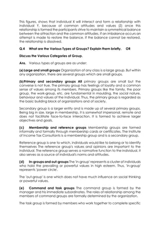 This figures, shows that individual X will interact and form a relationship with
individual Y, because of common attitudes and values (Z) once this
relationship is formed the participants strive to maintain a symmetrical balance
between the attraction and the common attitudes. If an imbalance occurs an
attempt is made to restore the balance. If the balance cannot be restored,
the relationship is dissolved.
Q.4

What are the Various Types of Groups? Explain them briefly.

OR

Discuss the Various Categories of Group.
Ans. Various types of groups are as under:
(a) Large and small groups Organization of any class is a large group. But within
any organization, there are several groups which are small groups.
(b) Primary and secondary groups All primary groups are small but the
converse is not true. The primary group has feelings of loyalty and a common
sense of values among its members. Primary groups like the family, the poor
group, the work-group, etc. are fundamental in moulding, the social nature,
behaviour and values of the individual. Thus, the primary group is regarded as
the basic building block of organizations and of society.
Secondary group is a larger entity and is made up of several primary groups.
Being big in size, large in membership, it is somewhat impersonal, remote and
does not facilitate face-to-face interaction. It is formed to achieve larger
objectives and goals.
(c)
Membership and reference groups Membership groups are formed
informally and formally through membership cards or certificates. The Institute
of Income Tax Consultants is a membership group and is a secondary group.
Reference group is one to which, individuals would like to belong or to identify
themselves The reference group's values and opinions are important to the
individual. The reference group serves a normative function to the individual, it
also serves as a source of individual's norms and attitudes.
(d)
In-groups and out-groups The 'in-group' represents a cluster of individuals
who hold the prevailing or powerful values in high esteem. Thus, 'in-group'
represents 'power circle'.
The 'out-group' is one which does not have much influence on social thinking
or powerful values.
(e)
Command and task groups The command group is formed by the
manager and his immediate subordinates. The roles of relationship among the
members of command groups are formally determined by the organization.
The task group is formed by members who work together to complete specific

 