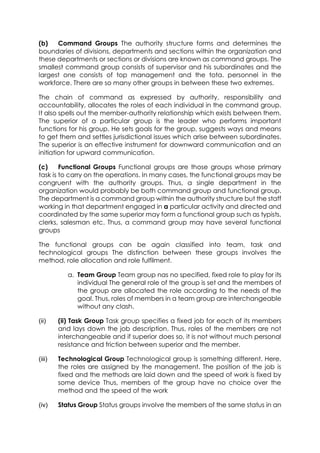 (b)
Command Groups The authority structure forms and determines the
boundaries of divisions, departments and sections within the organization and
these departments or sections or divisions are known as command groups. The
smallest command group consists of supervisor and his subordinates and the
largest one consists of top management and the tota. personnel in the
workforce. There are so many other groups in between these two extremes.
The chain of command as expressed by authority, responsibility and
accountability, allocates the roles of each individual in the command group.
It also spells out the member-authority relationship which exists between them.
The superior of a particular group is the leader who performs important
functions for his group. He sets goals for the group, suggests ways and means
to get them and settles jurisdictional issues which arise between subordinates.
The superior is an effective instrument for downward communication and an
initiation for upward communication.
(c)
Functional Groups Functional groups are those groups whose primary
task is to carry on the operations. In many cases, the functional groups may be
congruent with the authority groups. Thus, a single department in the
organization would probably be both command group and functional group.
The department is a command group within the authority structure but the staff
working in that department engaged in a particular activity and directed and
coordinated by the same superior may form a functional group such as typists,
clerks, salesman etc. Thus, a command group may have several functional
groups
The functional groups can be again classified into team, task and
technological groups The distinction between these groups involves the
method, role allocation and role fulfilment.
a. Team Group Team group nas no specified, fixed role to play for its
individual The general role of the group is set and the members of
the group are allocated the role according to the needs of the
goal. Thus, roles of members in a team group are interchangeable
without any clash.
(ii)

(ii) Task Group Task group specifies a fixed job for each of its members
and lays down the job description. Thus, roles of the members are not
interchangeable and if superior does so, it is not without much personal
resistance and friction between superior and the member.

(iii)

Technological Group Technological group is something different. Here,
the roles are assigned by the management. The position of the job is
fixed and the methods are laid down and the speed of work is fixed by
some device Thus, members of the group have no choice over the
method and the speed of the work

(iv)

Status Group Status groups involve the members of the same status in an

 