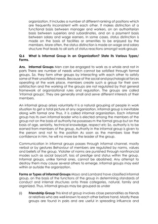 organization. It includes a number of different ranking of positions which
are frequently inconsistent with each other. It makes distinction of a
functional basis between manager and workers, on an authoritarian
basis between superiors and subordinates, and on a payment basis
between salary and wage earners. In some cases, status distinction is
made on the basis of facilities or amenities to be enjoyed by the
members. More often, the status distinction is made on wage and salary
structure that leads to all sorts of status reactions amongst work-groups
Q.6 What is Informal Group in an Organization? State its Various Types/
Forms.
Ans. Informal Groups Men can be engaged to work as a whole and not in
parts There are number of needs which cannot be satisfied through formal
groups. So. they form other groups by interacting with each other to satisfy
some of their unsatisfied needs. Because of the social and psychological forces
operating at the work place, members create such a group for their own
satisfaction and the working of the groups are not regulated by that general
framework of organizational rules and regulation. The groups are called
'informal groups'. They are generally small and serve different interests of their
members.
An informal group arises voluntarily It is a natural grouping of people in work
situation to get a total picture of any organization, informal group is inevitable
along with formal one Thus, it is called informal organization. Each informal
group has its own informal leader who is elected among the members of the
group not on the basis of authority he possesses m the formal group but on the
basis of age, seniority, technical knowledge, respect etc So, authority is to be
earned from members of the group. Authority in the informal group is given to
the person and not to the position As soon as the members lose their
confidence in him, he will no more be the leader of the group.
Communication in informal groups passes through informal channel, mostly
verbal or by gestures Behaviour of members are regulated by norms, values
and beliefs of the group. Violater of norms are punished through nonfinancial
modes such as social boycott, loss of prestige and status within the group.
Informal groups, unlike formal ones, cannot be abolished. Any attempt to
destroy them may cause several others to emerge. Informal groups may exist
within or outside the organization.
Forms or Types of informal Groups Mayo and Lambard have classified informal
group, on the basis of the functions of the group in determining standards of
conduct and internal structures onto three categories, natural, family and
organized. Thus, informal groups may be grouped as under
(i)

Friendship Group This kind of group involves close personalities as friends
or relatives who are well-known to each other before hand. Mostly these
groups are found in pairs and are useful in spreading influence and

 