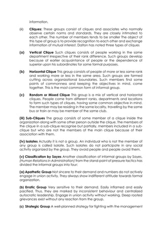 information.
(ii)

Cliques: These groups consist of cliques and associates who normally
observe certain norms and standards. They are closely intimated to
each other. The number of members tends to be smaller The object of
this type of group is to provide recognition to each other and exchange
information of mutual interest. Dalton has noted three types of cliques

(a)

Vertical Clique Such cliques consists of people working in the same
department irrespective of their rank difference. Such groups develop
because of earlier acquaintance of people or the dependence of
superior upon his subordinates for some formal purposes.

(b)

Horizontal Clique This group consists of people of more or less same rank
and working more or less in the same area. Such groups are formed
cutting across organizational boundaries. Such members find some
points of commonness and keeping the objectives in mind, come
together. This is the most common form of informal group.

(c)

Random or Mixed Clique This group is a mix of vertical and horizontal
cliques. People come from different ranks, departments and locations
to form such types of cliques, having some common objective in mind.
The member may be residing in the same locality, travelling by the same
bus or train or may be member of the same club.

(iii) Sub-Cliques The group consists of some member of a clique inside the
organization along with some other person outside the clique. The members of
the clique in a sub-clique recognise but partially, members included in a subclique but who are not the members of the main clique because of their
association with them.
(iv) Isolates Actually it is not a group. An individual who is not the member of
any group is called isolate. Such isolates do not participate in any social
activity organized by the group. They avoid people and people avoid them.
(v) Classification by Sayes Another classification of informal groups by Sayes,
(Human Relations in Administration) from the stand-point of pressure tactics has
divided the informal groups into four:
(a) Apathetic Group Not sincere to their demand and numbers do not actively
engage in union activity. They always show indifferent attitude towards formal
organization.
(b) Erratic Group Very sensitive to their demand. Easily inflamed and easily
pacified. Thus, they are marked by inconsistent behaviour and centralized
autocratic leadership. Engage in union activity without working. Deep rooted
grievances exist without any reaction from the group.
(c) Strategic Group A well-planned strategy for fighting with the management

 