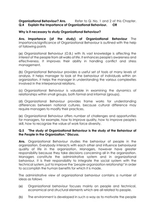 Organizational Behaviour? Ans.
Refer to Q. No. 1 and 2 of this Chapter.
Q.4 Explain the Importance of Organizational Behaviour.
OR
Why is it necessary to study Organizational Behaviour?
Ans. Importance (of the study) of Organizational Behaviour The
importance/significance of Organizational Behaviour is outlined with the help
of following points
(a) Organizational Behaviour (O.B.) with its vast knowledge is affecting the
interest of the people from all walks of life. It enhances people's awareness and
effectiveness. It improves their ability in handling conflict and stress
management.
(b) Organizational Behaviour provides a useful set of tools at many levels of
analysis. It helps manager to look at the behaviour of individuals within an
organization. It helps the manager in understanding the various complexities
involved in the interpersonal relations.
(c) Organizational Behaviour is valuable in examining the dynamics of
relationships within small groups, both formal and informal (groups).
(d) Organizational Behaviour provides frame works for understanding
differences between national cultures, because cultural difference may
require managers to modify their practices.
(e) Organizational Behaviour offers number of challenges and opportunities
for managers, for example, how to improve quality, how to improve people's
skill, how to recognize the value of work force diversity.
Q.5 "The study of Organizational Behaviour is the study of the Behaviour of
the People in the Organization." Discuss.
Ans. Organizational Behaviour studies the behaviour of people in the
organization. Everybody interacts with each other and influence behavioural
quality of life in the organization. Managers, however have greater
responsibility because they take decisions concerning all in the organization.
Managers constitute the administrative system and in organizational
behaviour, it is their responsibility to integrate the social system with the
technical system, just to improve the "people-organization relationship" in order
to accomplish the human benefits for which it is made.
The administrative view of organizational behaviour contains a number of
ideas as follows
(a)

Organizational behaviour focuses mainly on people and technical,
economical and structural elements which are all related to people.

(b)

The environment is developed in such a way as to motivate the people

 