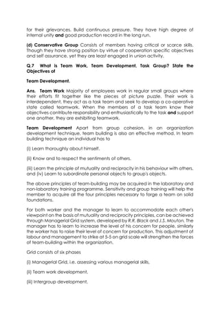 for their grievances. Build continuous pressure. They have high degree of
internal unity and good production record in the long run.
(d) Conservative Group Consists of members having critical or scarce skills.
Though they have strong position by virtue of cooperation specific objectives
and self assurance, yet they are least engaged in union activity.
Q.7 What is Team Work, Team Development, Task Group? State the
Objectives of
Team Development.
Ans. Team Work Majority of employees work in regular small groups where
their efforts fit together like the pieces of picture puzzle. Their work is
interdependent, they act as a task team and seek to develop a co-operative
state called teamwork. When the members of a task team know their
objectives contribute responsibility and enthusiastically to the task and support
one another, they are exhibiting teamwork.
Team Development Apart from group cohesion, in an organization
development technique, team building is also an effective method. In team
building technique an individual has to
(i) Learn thoroughly about himself.
(ii) Know and to respect the sentiments of others.
(iii) Learn the principle of mutuality and reciprocity in his behaviour with others,
and (iv) Learn to subordinate personal objects to group's objects.
The above principles of team-building may be acquired in the laboratory and
non-laboratory training programme. Sensitivity and group training will help the
member to acquire all the four principles necessary to forge a team on solid
foundations.
For both worker and the manager to learn to accommodate each other's
viewpoint on the basis of mutuality and reciprocity principles, can be achieved
through Managerial Grid system, developed by R.R. Black and J.S. Mouton. The
manager has to learn to increase the level of his concern for people, similarly
the worker has to raise their level of concern for production. This adjustment of
labour and management to strike at 5-5 on grid scale will strengthen the forces
of team-building within the organization.
Grid consists of six phases
(i) Managerial Grid, i.e. assessing various managerial skills,
(ii) Team work development,
(iii) Intergroup development,

 