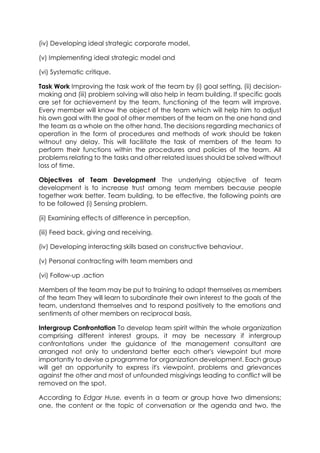 (iv) Developing ideal strategic corporate model,
(v) Implementing ideal strategic model and
(vi) Systematic critique.
Task Work Improving the task work of the team by (i) goal setting, (ii) decisionmaking and (iii) problem solving will also help in team building. If specific goals
are set for achievement by the team, functioning of the team will improve.
Every member will know the object of the team which will help him to adjust
his own goal with the goal of other members of the team on the one hand and
the team as a whole on the other hand. The decisions regarding mechanics of
operation in the form of procedures and methods of work should be taken
witnout any delay. This will facilitate the task of members of the team to
perform their functions within the procedures and policies of the team. All
problems relating to the tasks and other related issues should be solved without
loss of time.
Objectives of Team Development The underlying objective of team
development is to increase trust among team members because people
together work better. Team building, to be effective, the following points are
to be followed (i) Sensing problem.
(ii) Examining effects of difference in perception.
(iii) Feed back, giving and receiving.
(iv) Developing interacting skills based on constructive behaviour.
(v) Personal contracting with team members and
(vi) Follow-up .action
Members of the team may be put to training to adapt themselves as members
of the team They will learn to subordinate their own interest to the goals of the
team, understand themselves and to respond positively to the emotions and
sentiments of other members on reciprocal basis,
Intergroup Confrontation To develop team spirit within the whole organization
comprising different interest groups, it may be necessary if intergroup
confrontations under the guidance of the management consultant are
arranged not only to understand better each other's viewpoint but more
importantly to devise a programme for organization development. Each group
will get an opportunity to express it's viewpoint, problems and grievances
against the other and most of unfounded misgivings leading to conflict will be
removed on the spot.
According to Edgar Huse, events in a team or group have two dimensions;
one, the content or the topic of conversation or the agenda and two, the

 