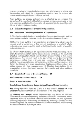 process, i.e., what is happening in the group; e.g., who is talking to whom, how
the member feels about the group and one another, and the kinds of subgroups, coalitions and alliar-es that have formed.
Team-building, as already pointed out, is effected by an outsider, the
consultant. The consultant will like to know group atmosphere, degree of trust
and openness and tasks effectiveness He will also ascertain the extent to which
full use of talent has been made .
Q.8

Discuss the Importance of 'Team' in Organizations.

Ans. Importance / Advantages of Teams in Organizations
(i) Effective team-building in an organization offer many advantages such as,
increased productivity, improved quality, improved customer service etc.
(ii) Effective team-building in an organization provides many advantages for
workers and/ or employees in the form of avoidance of wasteful efforts,
reduced errors, more output for each unit of input, better quality of work life,
reduced stress etc.
(iii) Effective team-building in an organization results in reduced scrap, fewer
errors, fewer remuneration claims, reduced labour turnover. All this results into
effective cost reduction. Members in the team are committed to their team's
performance. They do not want to let down their teams. Commitment to
performance makes team members cost conscious (iv) Effective teambuilding in an organization can eliminate relunctant layers of bureaucracy and
flatten the hierarchy in large organization. Employees will have direct and
better access with top management, (v) Effective team-building in an
organization enables the team members to innovate and solve problems
creatively.
Q.9

Explain the Process of Creation of Teams.

How Teams are Created? Discuss.
Stages of Team Formation.

OR

OR

OR

Explain Group Dynamics and discuss Various Stages of Group Formation.
Ans- Group Dynamics Refer to Q. No. 1 of this chapter. Process of Team
Creation The process of team creation consists of the following steps
(a) Planning the Change Before implementing any team to function,
considerable analysis and planning should be conducted. It involves a drastic
departure from the traditional hierarchy and authority. For this, significant
planning preparation and training are necessary. Planning is divided into two
broad categories, viz., first decision to have teams and second, implementing
the decision to have a (team) structure.

 