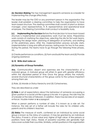 (b) Decision Making The top management appoints someone as a leader for
implementing the change effectively.
The leader may be the CEO or any prominent person in the organization The
leader shall establish a steering committee to help the organization to have
team based structure. The steering committee shall consists of plant or division
manager, union representatives, H. R. representatives and operational level
employee. The Steering Committee shall conduct a feasibility study.
(c)
Implementing the Decision Before the final decision to have team based
structure is implemented and preparatory work must be done. Preparatory
work consists of clarifying the objectives, selecting the site for first work teams,
preparing the design team, planning of delegation of authority, and drafting
of the preliminary plans. After this, implementation process actually starts.
Implementation is long and difficult process, lasting even for two to five years.
During this period, the teams have to go through the following three phases,
viz.,
(i) Create performance conditions, (ii) Form and build the team and (iii) Provide
ongoing assistance
Q.10 Write short notes on
(A) Dynamics of Group Formation.
Ans. Communication, dissent and openness are the characteristics of a
matured group. A matured group will attain its goal with greater efficiency
within the stipulated period of time Once the group attains the maturity,
several structural characteristics of the group come to the surface Important
among them are
(i) Role, (ii) Morale or Status hierarchy and (iii) Cohesiveness.
They are described as under
(i) Role A set of expectations about the behaviour of someone occupying a
given position in a social unit like a group is his role. In a group, the role may be
of a leader or the roles of followers. In addition, there may be roles of an expert,
enforcer, trouble-maker or a scapegoat.
When a person performs a number of roles, it is known as a role set. For
instance, the role set of a father will include the roles for his children wife,
parents and his children's teachers
(ii) Status The measure of worth, conferred on an individual by some social
group is known as the status of a person. It may be granted by an individual.
The status, if lower is. of low value and, higher of high value. A few persons or
positions have high status. Heads of powerful countries are generally high
status even outside their countries. Similarly, certain positions in the organization

 